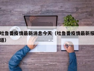 吐鲁番疫情最新消息今天（吐鲁番疫情最新报道）