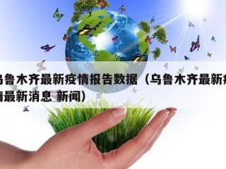 乌鲁木齐最新疫情报告数据（乌鲁木齐最新疫情最新消息 新闻）