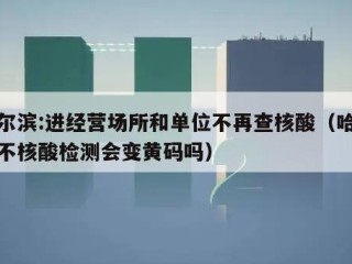 哈尔滨:进经营场所和单位不再查核酸（哈尔滨不核酸检测会变黄码吗）